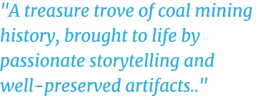 \“A treasure trove of coal mining history, brought to life by passionate storytelling and well preserved artifacts..\"