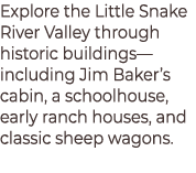 Explore the Little Snake River Valley through historic buildings—including Jim Baker’s cabin, a schoolhouse, early ra...
